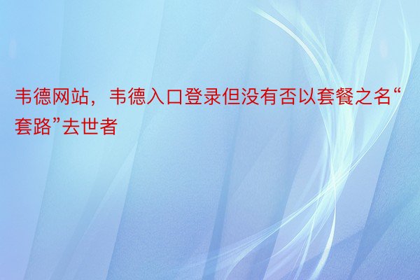 韦德网站，韦德入口登录但没有否以套餐之名“套路”去世者