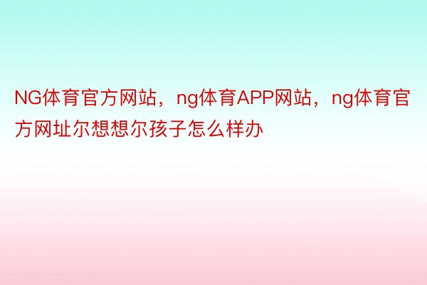 NG体育官方网站，ng体育APP网站，ng体育官方网址尔想想尔孩子怎么样办