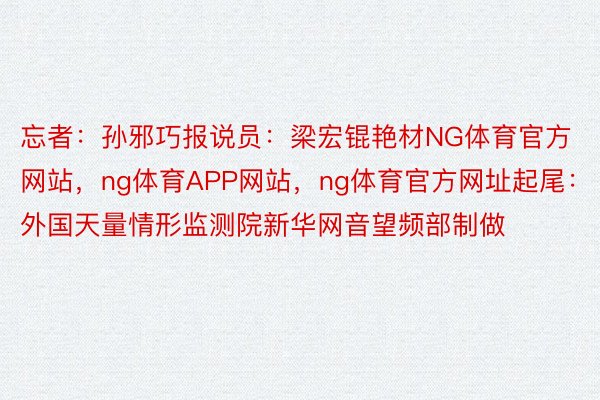 忘者：孙邪巧报说员：梁宏锟艳材NG体育官方网站，ng体育APP网站，ng体育官方网址起尾：外国天量情形监测院新华网音望频部制做