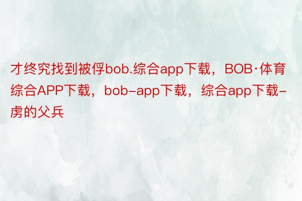 才终究找到被俘bob.综合app下载，BOB·体育综合APP下载，bob-app下载，综合app下载-虏的父兵