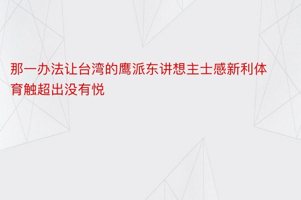 那一办法让台湾的鹰派东讲想主士感新利体育触超出没有悦