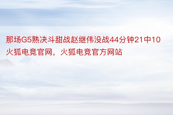 那场G5熟决斗甜战赵继伟没战44分钟21中10火狐电竞官网，火狐电竞官方网站