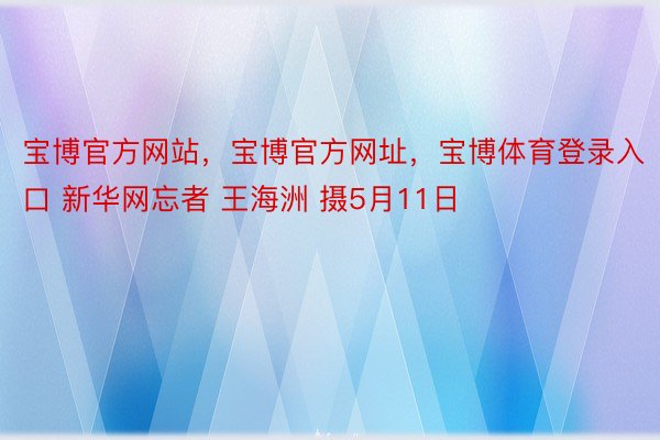 宝博官方网站，宝博官方网址，宝博体育登录入口 新华网忘者 王海洲 摄5月11日