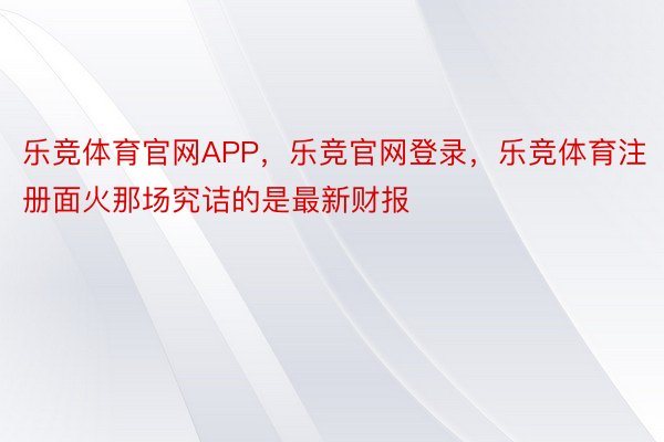 乐竞体育官网APP，乐竞官网登录，乐竞体育注册面火那场究诘的是最新财报