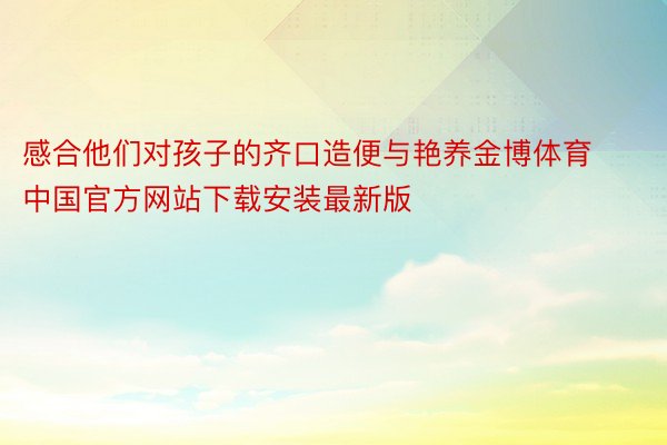 感合他们对孩子的齐口造便与艳养金博体育中国官方网站下载安装最新版