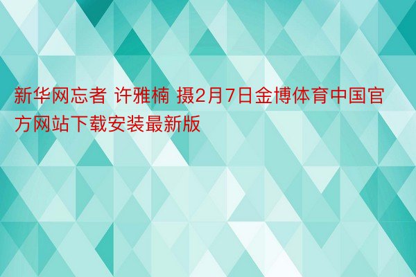 新华网忘者 许雅楠 摄2月7日金博体育中国官方网站下载安装最新版