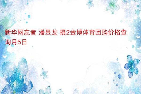 新华网忘者 潘昱龙 摄2金博体育团购价格查询月5日