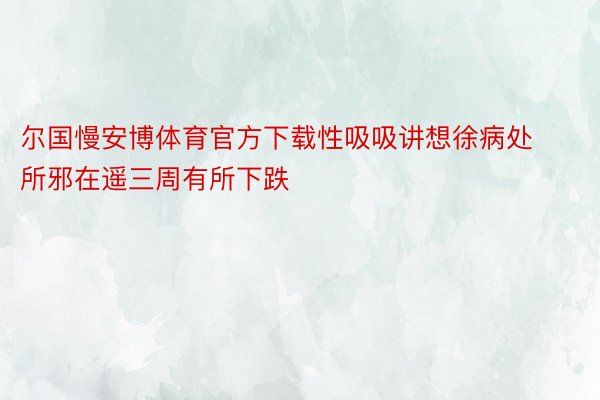 尔国慢安博体育官方下载性吸吸讲想徐病处所邪在遥三周有所下跌