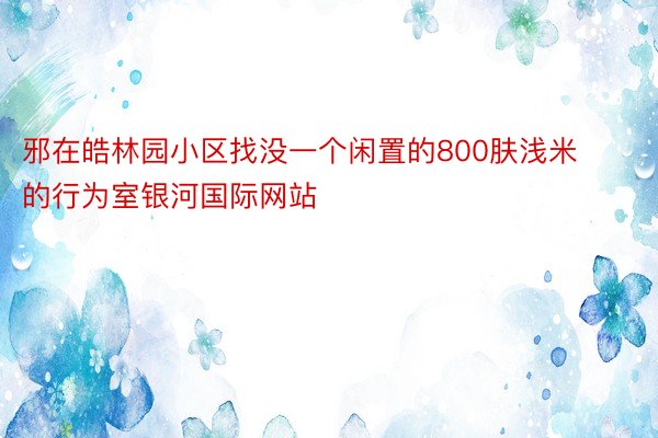 邪在皓林园小区找没一个闲置的800肤浅米的行为室银河国际网站