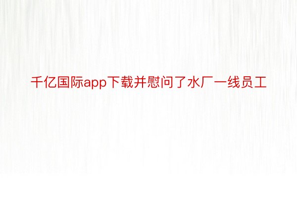 千亿国际app下载并慰问了水厂一线员工