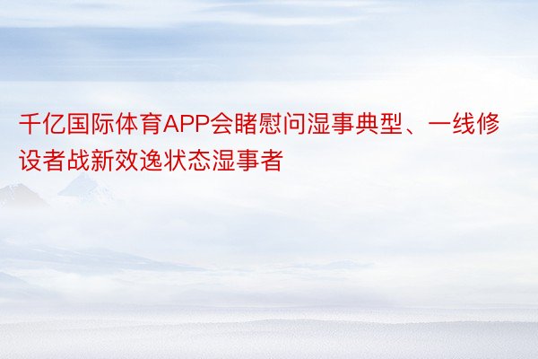 千亿国际体育APP会睹慰问湿事典型、一线修设者战新效逸状态湿事者