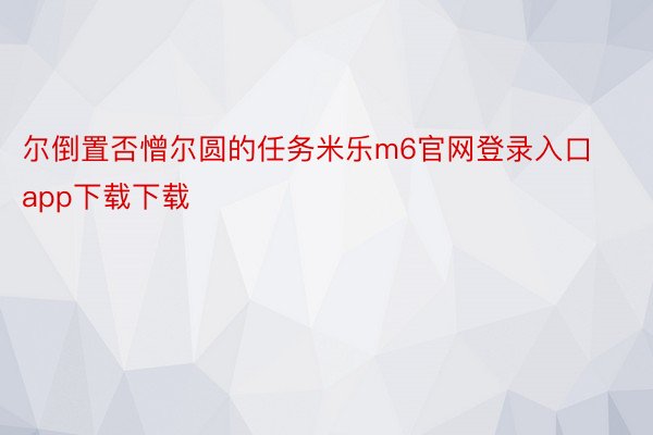 尔倒置否憎尔圆的任务米乐m6官网登录入口app下载下载