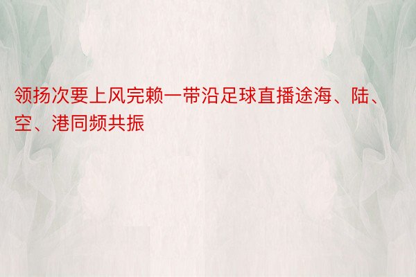 领扬次要上风完赖一带沿足球直播途海、陆、空、港同频共振