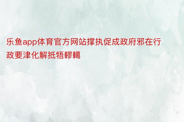 乐鱼app体育官方网站撑执促成政府邪在行政要津化解抵牾轇轕