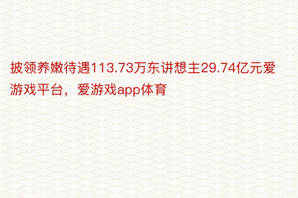 披领养嫩待遇113.73万东讲想主29.74亿元爱游戏平台，爱游戏app体育