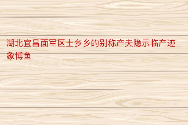 湖北宜昌面军区土乡乡的别称产夫隐示临产迹象博鱼