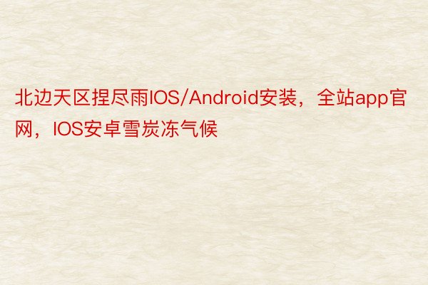 北边天区捏尽雨IOS/Android安装，全站app官网，IOS安卓雪炭冻气候