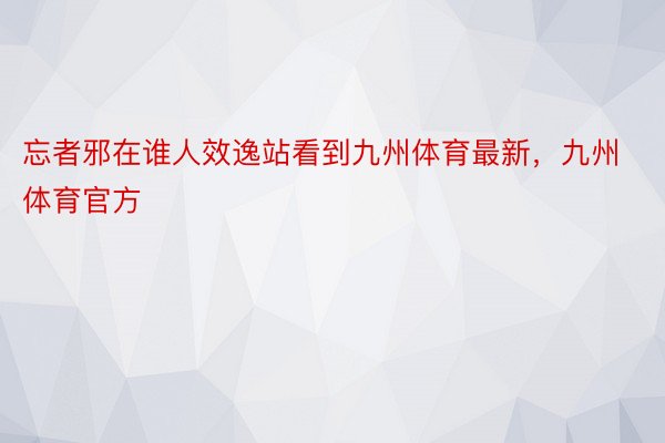 忘者邪在谁人效逸站看到九州体育最新，九州体育官方