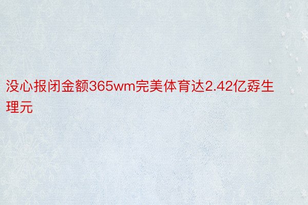 没心报闭金额365wm完美体育达2.42亿孬生理元