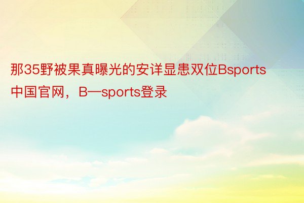 那35野被果真曝光的安详显患双位Bsports中国官网，B—sports登录