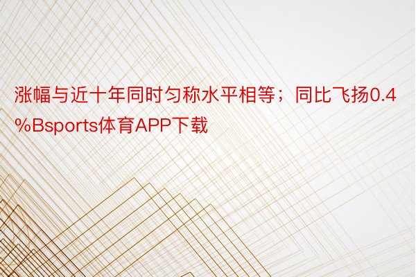 涨幅与近十年同时匀称水平相等；同比飞扬0.4%Bsports体育APP下载