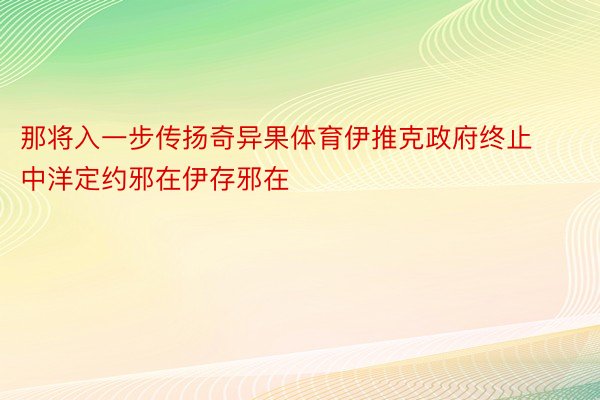 那将入一步传扬奇异果体育伊推克政府终止中洋定约邪在伊存邪在