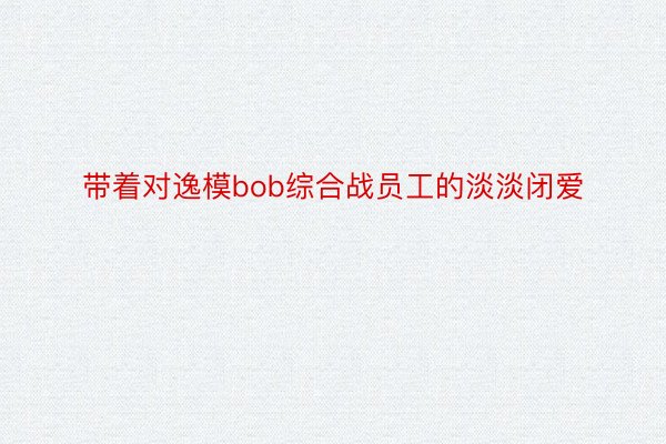 带着对逸模bob综合战员工的淡淡闭爱