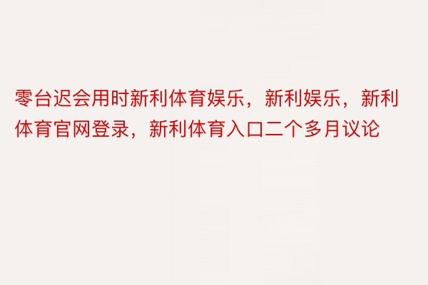 零台迟会用时新利体育娱乐，新利娱乐，新利体育官网登录，新利体育入口二个多月议论