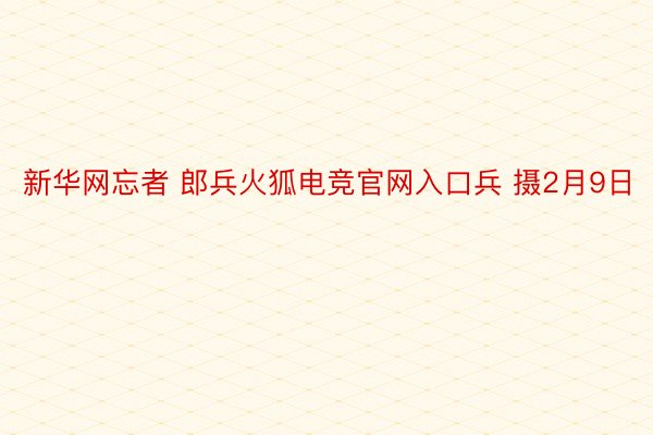 新华网忘者 郎兵火狐电竞官网入口兵 摄2月9日