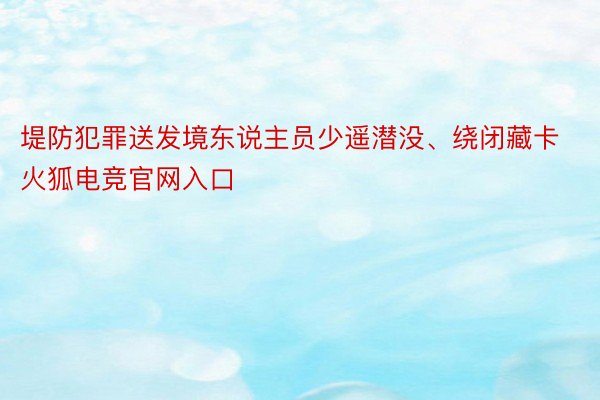 堤防犯罪送发境东说主员少遥潜没、绕闭藏卡火狐电竞官网入口