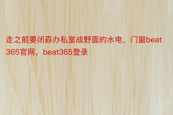 走之前要闭孬办私室战野面的水电、门窗beat365官网，beat365登录