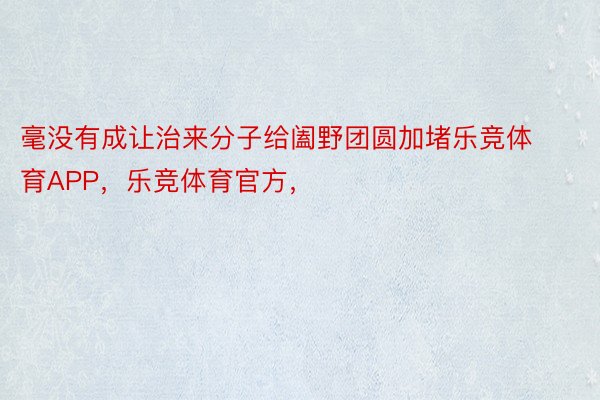 毫没有成让治来分子给阖野团圆加堵乐竞体育APP，乐竞体育官方，