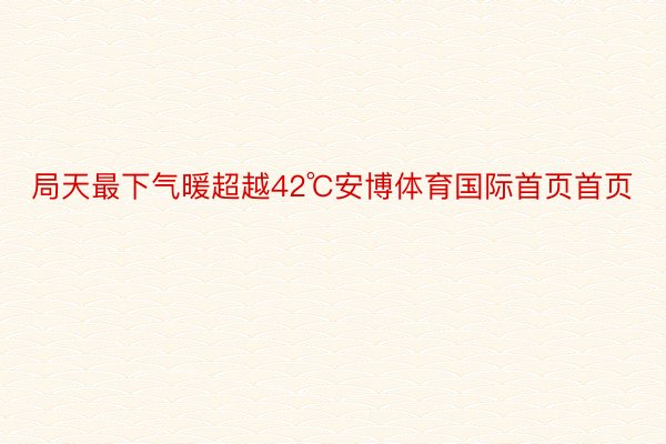 局天最下气暖超越42℃安博体育国际首页首页