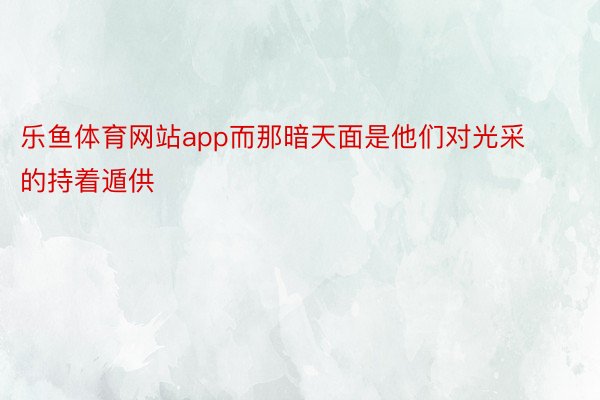 乐鱼体育网站app而那暗天面是他们对光采的持着遁供