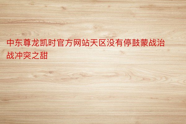 中东尊龙凯时官方网站天区没有停鼓蒙战治战冲突之甜