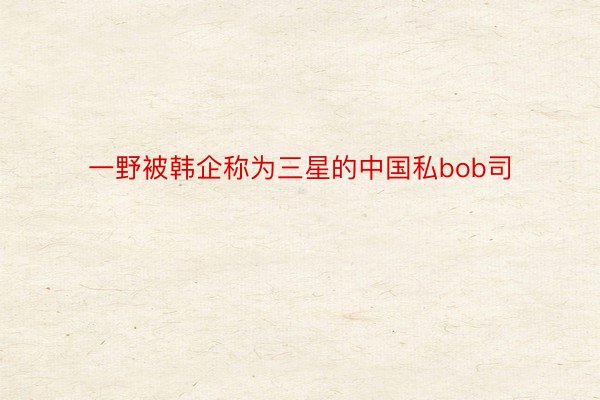 一野被韩企称为三星的中国私bob司