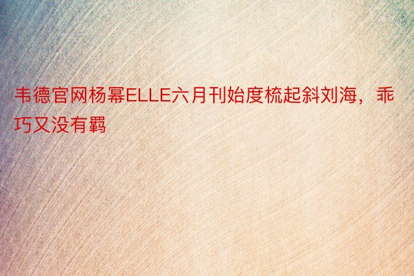 韦德官网杨幂ELLE六月刊始度梳起斜刘海，乖巧又没有羁