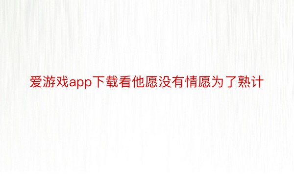 爱游戏app下载看他愿没有情愿为了熟计