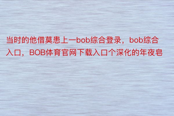 当时的他借莫患上一bob综合登录，bob综合入口，BOB体育官网下载入口个深化的年夜皂