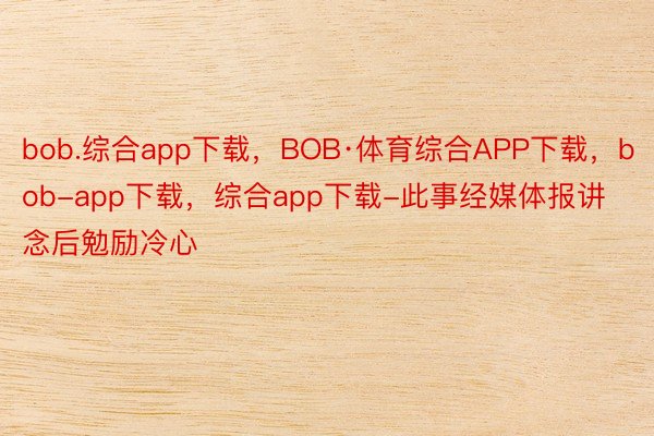 bob.综合app下载，BOB·体育综合APP下载，bob-app下载，综合app下载-此事经媒体报讲念后勉励冷心