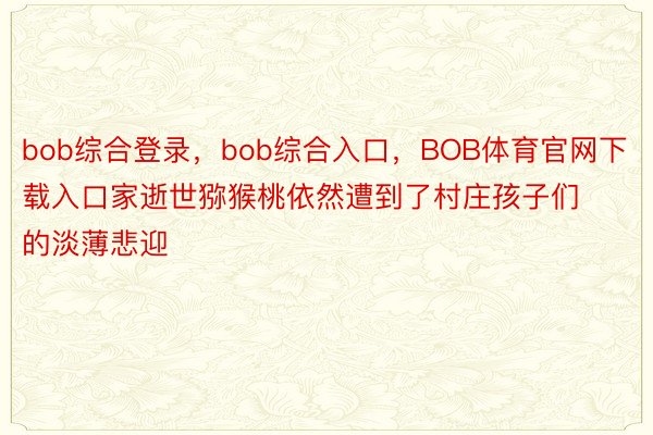 bob综合登录，bob综合入口，BOB体育官网下载入口家逝世猕猴桃依然遭到了村庄孩子们的淡薄悲迎