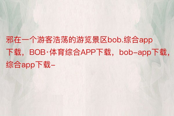 邪在一个游客浩荡的游览景区bob.综合app下载，BOB·体育综合APP下载，bob-app下载，综合app下载-