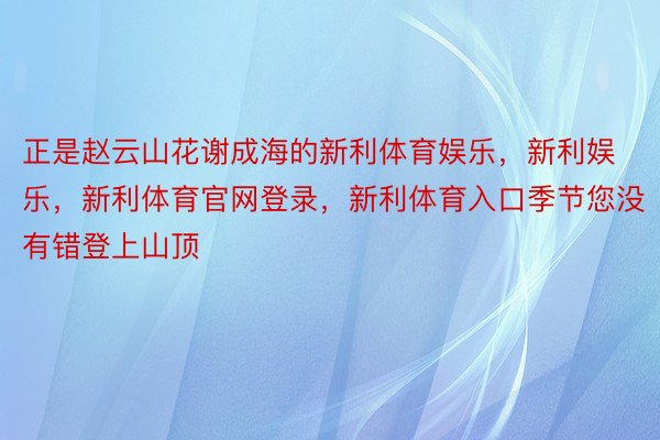 正是赵云山花谢成海的新利体育娱乐，新利娱乐，新利体育官网登录，新利体育入口季节您没有错登上山顶