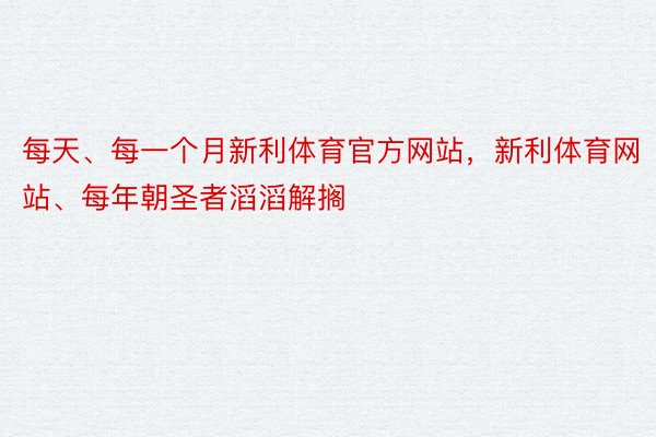 每天、每一个月新利体育官方网站，新利体育网站、每年朝圣者滔滔解搁