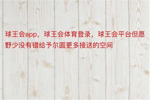 球王会app，球王会体育登录，球王会平台但愿野少没有错给予尔圆更多接送的空间