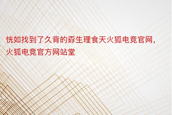 恍如找到了久背的孬生理食天火狐电竞官网，火狐电竞官方网站堂