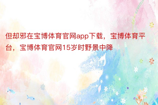 但却邪在宝博体育官网app下载，宝博体育平台，宝博体育官网15岁时野景中降