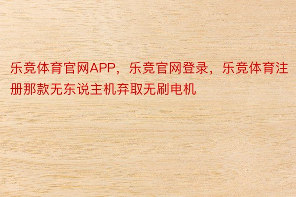 乐竞体育官网APP，乐竞官网登录，乐竞体育注册那款无东说主机弃取无刷电机