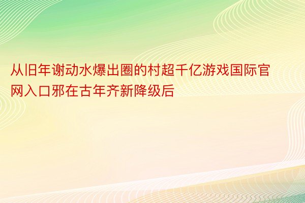 从旧年谢动水爆出圈的村超千亿游戏国际官网入口邪在古年齐新降级后