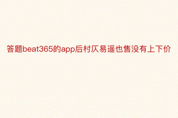 答题beat365的app后村仄易遥也售没有上下价